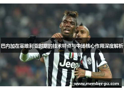 巴内加在塞维利亚时期的技术特点与中场核心作用深度解析
