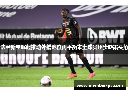 法甲新星崛起推动外援地位再平衡本土球员逐步崭露头角