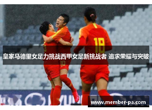 皇家马德里女足力挑战西甲女足新挑战者 追求荣耀与突破